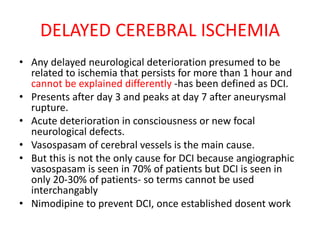 DELAYED CEREBRAL ISCHEMIA
• Any delayed neurological deterioration presumed to be
related to ischemia that persists for more than 1 hour and
cannot be explained differently -has been defined as DCI.
• Presents after day 3 and peaks at day 7 after aneurysmal
rupture.
• Acute deterioration in consciousness or new focal
neurological defects.
• Vasospasam of cerebral vessels is the main cause.
• But this is not the only cause for DCI because angiographic
vasospasam is seen in 70% of patients but DCI is seen in
only 20-30% of patients- so terms cannot be used
interchangably
• Nimodipine to prevent DCI, once established dosent work
 