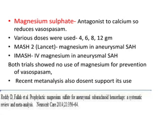 • Magnesium sulphate- Antagonist to calcium so
reduces vasospasam.
• Various doses were used- 4, 6, 8, 12 gm
• MASH 2 (Lancet)- magnesium in aneurysmal SAH
• IMASH- IV magnesium in aneurysmal SAH
Both trials showed no use of magnesium for prevention
of vasospasam,
• Recent metanalysis also dosent support its use
 