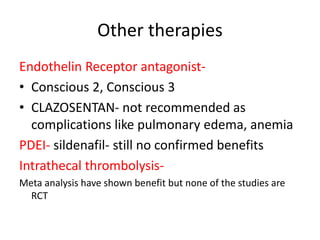 Other therapies
Endothelin Receptor antagonist-
• Conscious 2, Conscious 3
• CLAZOSENTAN- not recommended as
complications like pulmonary edema, anemia
PDEI- sildenafil- still no confirmed benefits
Intrathecal thrombolysis-
Meta analysis have shown benefit but none of the studies are
RCT
 