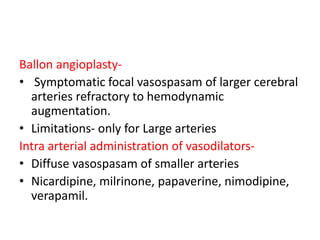 Ballon angioplasty-
• Symptomatic focal vasospasam of larger cerebral
arteries refractory to hemodynamic
augmentation.
• Limitations- only for Large arteries
Intra arterial administration of vasodilators-
• Diffuse vasospasam of smaller arteries
• Nicardipine, milrinone, papaverine, nimodipine,
verapamil.
 