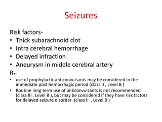Seizures
Risk factors-
• Thick subarachnoid clot
• Intra cerebral hemorrhage
• Delayed infraction
• Aneurysm in middle cerebral artery
Rx-
• use of prophylactic anticonvulsants may be considered in the
immediate post hemorrhagic period (class II , Level B )
• Routine long term use of anticonvulsants is not recommended
(class III , Level B ), but may be considered if they have risk factors
for delayed seizure disorder .(class II , Level B )
 