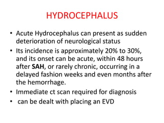 HYDROCEPHALUS
• Acute Hydrocephalus can present as sudden
deterioration of neurological status
• Its incidence is approximately 20% to 30%,
and its onset can be acute, within 48 hours
after SAH, or rarely chronic, occurring in a
delayed fashion weeks and even months after
the hemorrhage.
• Immediate ct scan required for diagnosis
• can be dealt with placing an EVD
 
