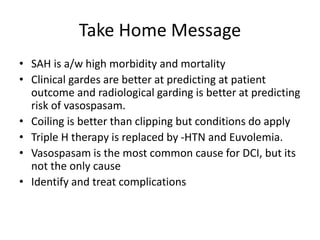 Take Home Message
• SAH is a/w high morbidity and mortality
• Clinical gardes are better at predicting at patient
outcome and radiological garding is better at predicting
risk of vasospasam.
• Coiling is better than clipping but conditions do apply
• Triple H therapy is replaced by -HTN and Euvolemia.
• Vasospasam is the most common cause for DCI, but its
not the only cause
• Identify and treat complications
 
