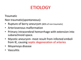 ETIOLOGY
Traumatic
Non traumatic(spontaneous)-
• Rupture of berry aneurysm (80% of non traumatic)
• Arteriovenous malformation
• Primary intracerebral hemorrhage with extension into
subarachnoid space.
• Mycotic aneurysm- most result from infected emboli
from IE, causing septic degeneration of arteries
• Moyamoya disease
• Vasculitis
 