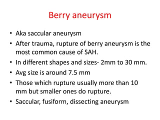 Berry aneurysm
• Aka saccular aneurysm
• After trauma, rupture of berry aneurysm is the
most common cause of SAH.
• In different shapes and sizes- 2mm to 30 mm.
• Avg size is around 7.5 mm
• Those which rupture usually more than 10
mm but smaller ones do rupture.
• Saccular, fusiform, dissecting aneurysm
 