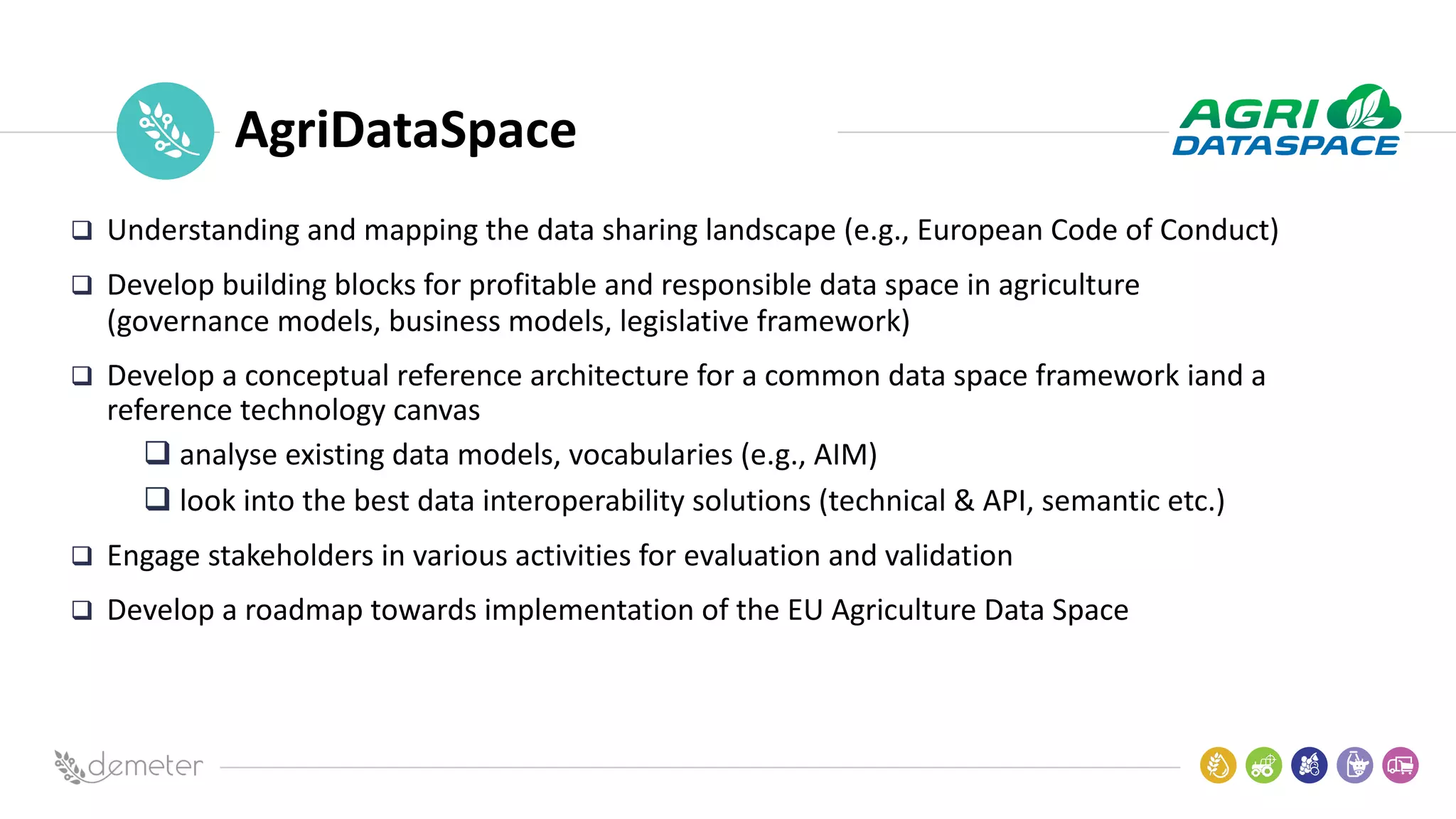 Place
Pilot
icon AgriDataSpace
q Understanding and mapping the data sharing landscape (e.g., European Code of Conduct)
q Develop building blocks for profitable and responsible data space in agriculture
(governance models, business models, legislative framework)
q Develop a conceptual reference architecture for a common data space framework iand a
reference technology canvas
q analyse existing data models, vocabularies (e.g., AIM)
q look into the best data interoperability solutions (technical & API, semantic etc.)
q Engage stakeholders in various activities for evaluation and validation
q Develop a roadmap towards implementation of the EU Agriculture Data Space
 