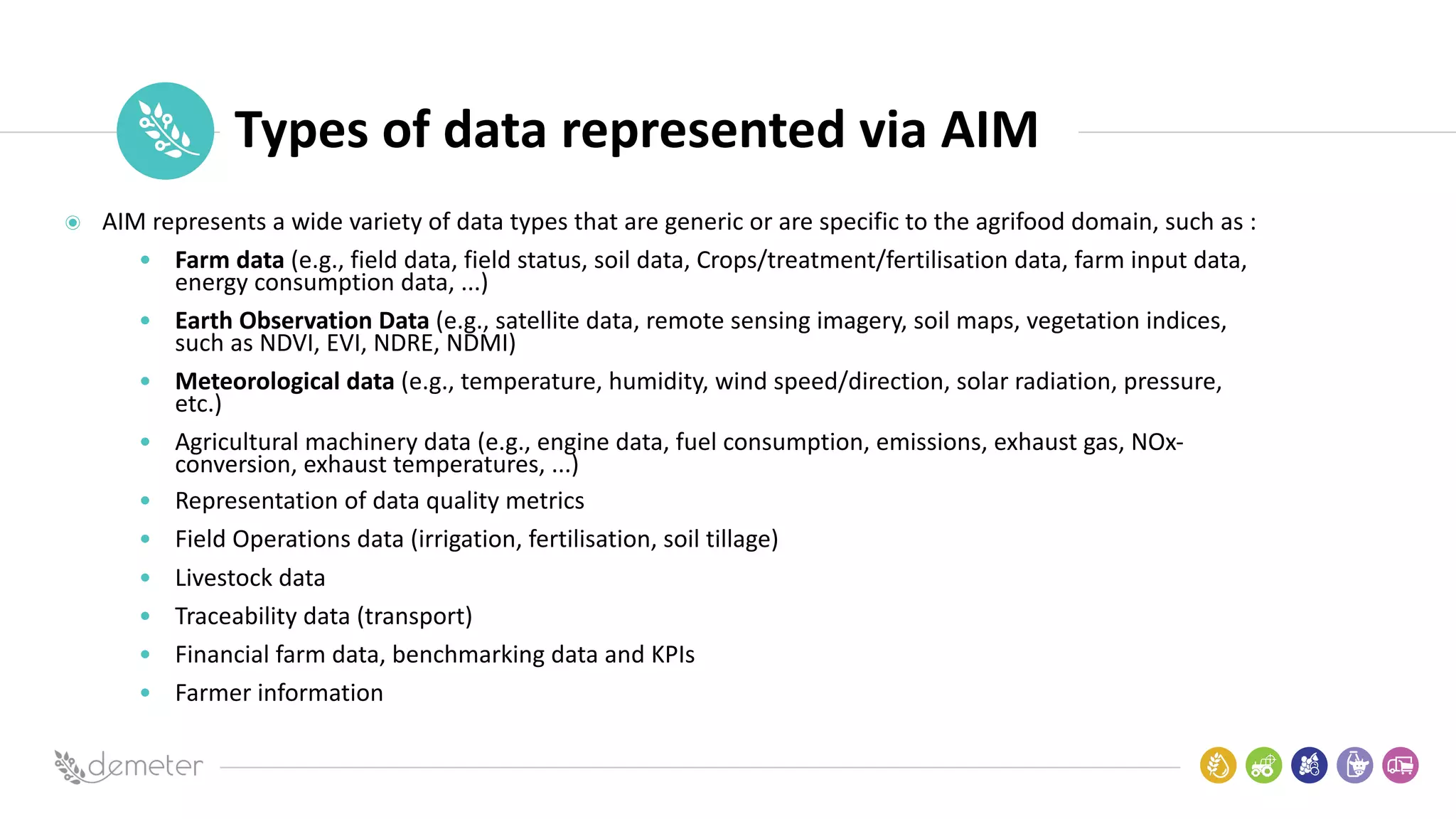 Place
Pilot
icon Types of data represented via AIM
AIM represents a wide variety of data types that are generic or are specific to the agrifood domain, such as :
• Farm data (e.g., field data, field status, soil data, Crops/treatment/fertilisation data, farm input data,
energy consumption data, ...)
• Earth Observation Data (e.g., satellite data, remote sensing imagery, soil maps, vegetation indices,
such as NDVI, EVI, NDRE, NDMI)
• Meteorological data (e.g., temperature, humidity, wind speed/direction, solar radiation, pressure,
etc.)
• Agricultural machinery data (e.g., engine data, fuel consumption, emissions, exhaust gas, NOx-
conversion, exhaust temperatures, ...)
• Representation of data quality metrics
• Field Operations data (irrigation, fertilisation, soil tillage)
• Livestock data
• Traceability data (transport)
• Financial farm data, benchmarking data and KPIs
• Farmer information
 