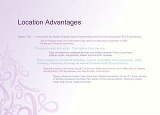 Location Advantages
Sector 143 — 0 kms from the Noida-Greater Noida Expressway and from the proposed FNG Expressway.
200 m frontage along 75 m wide sector road, which provides easy accessibility to DND
Flyway and Yamuna Expressway.
Proposed metro link within 1 km radius from the site.
Easy connectivity to healthcare services such as Max Hospital, Fortis, Escort Heart
Institute, Apollo Indraprastha, Kailash and Indo-Gulf Hospitals.
Close proximity to educational institutions such as Jamia Millia Islamia University, Amity
University, Mahamaya University as well as to Greater Noida Educational City.
Reputed schools in the vicinity include The Shriram Millennium School, Lotus Valley School, Genesis
Global School, DPS Expressway, and Step-by-Step World School.
Nearby attractions include Night Safari Park, Buddh International Circuit (F1 Track), Worlds
of Wonder Amusement & Water Park, Sector 18 Commercial District, Noida City Centre,
Noida Golf Course, Botanical Garden.
12
 