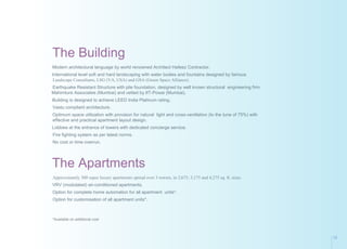 The Building
Modern architectural language by world renowned Architect Hafeez Contractor.
International level soft and hard landscaping with water bodies and fountains designed by famous
Landscape Consultants, LSG (VA, USA) and GSA (Green Space Alliance).
Earthquake Resistant Structure with pile foundation, designed by well known structural engineering firm
Mahimtura Associates (Mumbai) and vetted by IIT-Powai (Mumbai).
Building is designed to achieve LEED India Platinum rating.
Vastu compliant architecture.
Optimum space utilization with provision for natural light and cross-ventilation (to the tune of 75%) with
effective and practical apartment layout design.
Lobbies at the entrance of towers with dedicated concierge service.
Fire fighting system as per latest norms.
No cost or time overrun.
The Apartments
Approximately 300 super luxury apartments spread over 3 towers, in 2,675, 3,175 and 4,275 sq. ft. sizes.
VRV (modulated) air-conditioned apartments.
Option for complete home automation for all apartment units*.
Option for customisation of all apartment units*.
*Available on additional cost
15
 