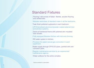 Standard Fixtures
Flooring* will consist of Italian Marble, wooden flooring
and vitrified tiles.
Modular wardrobes of standard make in all the bedrooms.
Teak finish polished cupboards in each bedroom.
UPVC/anodized aluminium/powder coated external door
and window systems.
Doors of hardwood frame with polished skin moulded
door shutter.
Fully equipped Modular Kitchen with hob and chimney.
RO water system in kitchen.
Provision for piped natural gas connection in each
apartment.
Water supply through CPVC/GI pipes, painted with anti-
corrosion paint.
Regular maintenance services by an experienced
maintenance agency.
Water softener for the entire complex.
*Options available for customisation
16
 