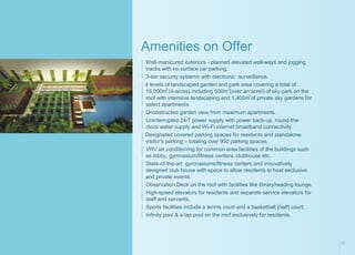 Amenities on Offer
Well-manicured exteriors - planned elevated walkways and jogging
tracks with no surface car parking.
3-tier security systems with electronic surveillance.
4 levels of landscaped garden and park area covering a total of
2 2
16,000m (4-acres) including 500m (over an acre!) of sky park on the
2
roof with intensive landscaping and 1,400m of private sky gardens for
select apartments.
Unobstructed garden view from maximum apartments.
Uninterrupted 24/7 power supply with power back-up, round-the-
clock water supply and Wi-Fi internet broadband connectivity.
Designated covered parking spaces for residents and standalone
visitor's parking – totaling over 950 parking spaces.
VRV air conditioning for common area facilities of the buildings such
as lobby, gymnasium/fitness centers, clubhouse etc.
State-of-the-art gymnasiums/fitness centers and innovatively
designed club house with space to allow residents to host exclusive
and private events.
Observation Deck on the roof with facilities like library/reading lounge.
High-speed elevators for residents and separate service elevators for
staff and servants.
Sports facilities include a tennis court and a basketball (half) court.
Infinity pool & a lap pool on the roof exclusively for residents.
17
 