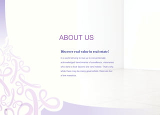ABOUT US
Discover real value in real estate!
In a world striving to rise up to conventionally
acknowledged benchmarks of excellence, visionaries
who dare to look beyond are rare indeed. That's why,
while there may be many great artists, there are but
a few maestros.
18
 