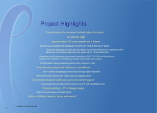 Project Highlights
Project designed by renowned Architect Hafeez Contractor
33 stories high
Approximately 300 units spread over 3 towers
Super luxury apartments available in 2,675, 3,175 & 4,275 sq. ft. sizes
Structural designing includes pile foundation by renowned structural engineering firm
Mahimtura Consultants (Mumbai) and vetted by IIT – Powai (Mumbai)
International level landscaping by renowned consultants, LSG (VA, USA) and Green Space
Alliance (GSA Mumbai). The landscape includes water bodies and fountains
Uninterrupted views of beautiful greens from maximum units
3-tier security systems with electronic surveillance
Wi-Fi internet broadband connectivity and high speed elevators
Well-manicured exteriors with walk-ways and jogging tracks
Innovatively designed clubhouse, gym and swimming pool
Exclusively planned Sports Arena (tennis court & half basketball court)
Future proofing – IPTV design ready
Option of customisation of apartments*
Option of different levels of home automation*
20
*Available on additional cost
 