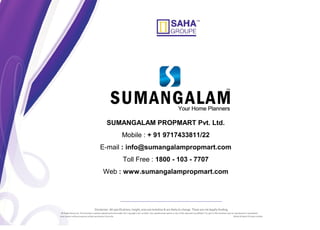 Disclaimer: All specifications, height, area are tentative & are likely to change. These are not legally binding.
All Rights Reserved. This brochure contains material protected under the Copyright Laws in India. Any unauthorised reprint or use of this material is prohibited. No part of this brochure may be reproduced or transmitted
ieval system without express written permission from the SAHA Infratech Private Limited.
SUMANGALAM PROPMART Pvt. Ltd.
Mobile : + 91 9717433811/22
E-mail : info@sumangalampropmart.com
Toll Free : 1800 - 103 - 7707
Web : www.sumangalampropmart.com
 