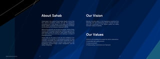 Maintain the elite status in the Engineering consulting ﬁrms
identically with the contemporary growth; through the team
spirit and commitment to the highest quality and safety
standards locally and globally.
Our Vision
Our Values
Sahab based in the capital of Saudi Arabia, Riyadh; is one of the
ﬁrst national engineering entities who led the engineering
consultancy and a main advisor in the safety and ﬁreﬁghting
domain. Sahab is a member of the Saudi Engineering Committee,
and the National Fire Protection Association (NFPA).
Within all the scientiﬁc and the technical growth, Sahab actively
interacts with the largest engineering consultancy agencies and
organizations inside and outside of Saudi Arabia; through long
term plans that ensure continuity and creativity in all areas of
engineering actions.
Sahab today by the grace of God and the conﬁdence of its
customers, is a crucial part of the engineering society for many
ministries, committees, and private sector enterprises with the
outstanding projects whereas it proved a great success in the
architecture, structural design, project management, and the
safety/ ﬁreﬁghting.
About Sahab
2 3Sahab Engineering Consulting
• Perform with excellence to exceed the clients’ expectations
• Sustainable-high-quality services
• Unique evolvement
• Professionality, Commitment and Teamwork
 