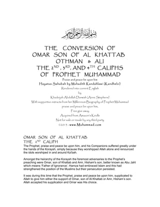 THE CONVERSION OF
OMAR SON OF AL KHATTAB
OTHMAN & ALI
THE 2ND
, 3RD
, AND 4TH
CALIPHS
OF PROPHET MUHAMMAD
Praise and peace be upon him
Hayatus Sahabah by Muhadith Kandahlawi (Kandhelvi)
Rendered into current English
by
Khadeijah Abdullah Darwish (Anne Stephens)
With supportive extracts from her Millennium Biography of Prophet Muhammad
praise and peace be upon him,
Free give away
Acquired from Amazon’s Kindle
Not for sale or resale by any third party
©2013 - www.Muhammad.com
OMAR SON OF AL KHATTAB
THE 2ND
CALIPH
The Prophet, praise and peace be upon him, and his Companions suffered greatly under
the hands of the Koraysh, simply because they worshipped Allah alone and renounced
the idols worshiped in and around Ka’bah.
Amongst the heirarchy of the Koraysh the foremost adversaries to the Prophet’s
preaching were Omar, son of Khattab and Amr, Hisham's son, better known as Abu Jahl
which means ‘Father of Ignorance’. Hamza had embraced Islam and this had
strengthened the position of the Muslims but their persecution persisted.
It was during this time that the Prophet, praise and peace be upon him, supplicated to
Allah to give him either the support of Omar, son of Al Khattab or Amr, Hisham’s son.
Allah accepted his supplication and Omar was His choice.
 