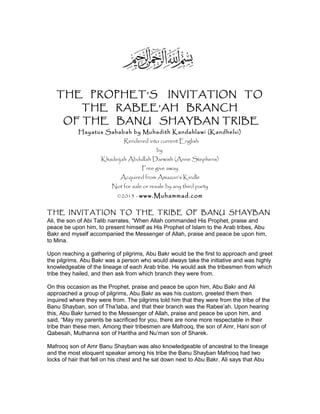 THE PROPHET’S INVITATION TO
THE RABEE’AH BRANCH
OF THE BANU SHAYBAN TRIBE
Hayatus Sahabah by Muhadith Kandahlawi (Kandhelvi)
Rendered into current English
by
Khadeijah Abdullah Darwish (Anne Stephens)
Free give away
Acquired from Amazon’s Kindle
Not for sale or resale by any third party
©2013 - www.Muhammad.com
THE INVITATION TO THE TRIBE OF BANU SHAYBAN
Ali, the son of Abi Talib narrates, “When Allah commanded His Prophet, praise and
peace be upon him, to present himself as His Prophet of Islam to the Arab tribes, Abu
Bakr and myself accompanied the Messenger of Allah, praise and peace be upon him,
to Mina.
Upon reaching a gathering of pilgrims, Abu Bakr would be the first to approach and greet
the pilgrims. Abu Bakr was a person who would always take the initiative and was highly
knowledgeable of the lineage of each Arab tribe. He would ask the tribesmen from which
tribe they hailed, and then ask from which branch they were from.
On this occasion as the Prophet, praise and peace be upon him, Abu Bakr and Ali
approached a group of pilgrims, Abu Bakr as was his custom, greeted them then
inquired where they were from. The pilgrims told him that they were from the tribe of the
Banu Shayban, son of Tha’laba, and that their branch was the Rabee’ah. Upon hearing
this, Abu Bakr turned to the Messenger of Allah, praise and peace be upon him, and
said, “May my parents be sacrificed for you, there are none more respectable in their
tribe than these men. Among their tribesmen are Mafrooq, the son of Amr, Hani son of
Qabesah, Muthanna son of Haritha and Nu’man son of Sharek.
Mafrooq son of Amr Banu Shayban was also knowledgeable of ancestral to the lineage
and the most eloquent speaker among his tribe the Banu Shayban Mafrooq had two
locks of hair that fell on his chest and he sat down next to Abu Bakr. Ali says that Abu
 