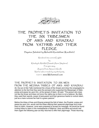 THE PROPHET’S INVITATION TO
THE SIX TRIBESMEN
OF AWS AND KHAZRAJ
FROM YATHRIB AND THEIR
PLEDGE
Hayatus Sahabah by Muhadith Kandahlawi (Kandhelvi)
Rendered into current English
by
Khadeijah Abdullah Darwish (Anne Stephens)
Free give away
Acquired from Amazon’s Kindle
Not for sale or resale by any third party
©2013 - www.Muhammad.com
THE PROPHET’S INVITATION TO SIX MEN
FROM THE MEDINA TRIBES OF AWS AND KHAZRAJ
Ali, the son of Abi Talib mentioned the virtues of the Ansars and drew the congregation’s
attention to the fact that they were the pioneers who supported the Messenger of Allah,
praise and peace be upon him, at the spread of Islam. Ali said, “The person who does
not like the Ansar and does not honor the rights due to them is not a believer. By Allah,
they used their swords, power of persuasion and their generous hearts to nurture Islam,
just as a mare nurtures her foal in a green pasture.”
Before the tribes of Aws and Khazraj entered the fold of Islam, the Prophet, praise and
peace be upon him, would visit the tribes offering their seasonal pilgrimage and invite
them to Islam. However, none were prepared to accept his message. He would be found
inviting tribes to Islam in the marketplaces of Majinna, Ukaz and Mina and would met
them again the following year as they returned to offer their pilgrimage. Those returning
 