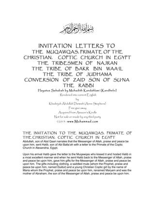 INVITATION LETTERS TO
THE MUQAWQAS, PRIMATE OF THE
CHRISTIAN, COPTIC CHURCH IN EGYPT
THE TRIBESMEN OF NAJRAN
THE TRIBE OF BAKR BIN WAA’IL
THE TRIBE OF JUDHAMA
CONVERSION OF ZAID SON OF SU’NA
THE RABBI
Hayatus Sahabah by Muhadith Kandahlawi (Kandhelvi)
Rendered into current English
by
Khadeijah Abdullah Darwish (Anne Stephens)
Free give away
Acquired from Amazon’s Kindle
Not for sale or resale by any third party
©2013 - www.Muhammad.com
THE INVITATION TO THE MUQAWQAS, PRIMATE OF
THE CHRISTIAN, COPTIC CHURCH IN EGYPT
Abdullah, son of Abd Qaari narrates that the Messenger of Allah, praise and peace be
upon him, sent Hatib, son of Abi Balta’ah with a letter to the Primate of the Coptic
Church in Alexandria, Egypt.
Upon his arrival Hatib gave the letter to the Muqawqas who kissed it and hosted Hatib in
a most excellent manner and when he sent Hatib back to the Messenger of Allah, praise
and peace be upon him, gave him gifts for the Messenger of Allah, praise and peace be
upon him. The gifts including clothing, a saddled mule (whom the Prophet, praise and
peace be upon him, named Duldul) and a young Christian Coptic girl by the name of
Maria whom the Prophet, praise and peace be upon him, renamed Maryam and was the
mother of Abraham, the son of the Messenger of Allah, praise and peace be upon him.
 
