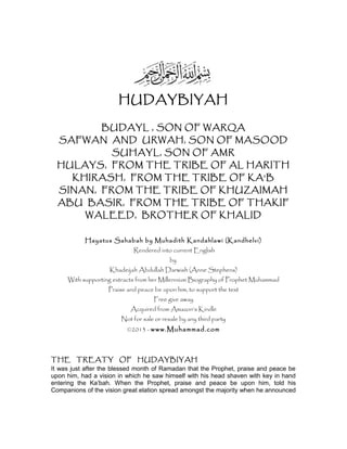 HUDAYBIYAH
BUDAYL , SON OF WARQA
SAFWAN AND URWAH, SON OF MASOOD
SUHAYL, SON OF AMR
HULAYS, FROM THE TRIBE OF AL HARITH
KHIRASH, FROM THE TRIBE OF KA’B
SINAN, FROM THE TRIBE OF KHUZAIMAH
ABU BASIR, FROM THE TRIBE OF THAKIF
WALEED, BROTHER OF KHALID
Hayatus Sahabah by Muhadith Kandahlawi (Kandhelvi)
Rendered into current English
by
Khadeijah Abdullah Darwish (Anne Stephens)
With supporting extracts from her Millennium Biography of Prophet Muhammad
Praise and peace be upon him, to support the text
Free give away
Acquired from Amazon’s Kindle
Not for sale or resale by any third party
©2013 - www.Muhammad.com
THE TREATY OF HUDAYBIYAH
It was just after the blessed month of Ramadan that the Prophet, praise and peace be
upon him, had a vision in which he saw himself with his head shaven with key in hand
entering the Ka’bah. When the Prophet, praise and peace be upon him, told his
Companions of the vision great elation spread amongst the majority when he announced
 