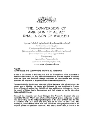 THE CONVERSION OF
AMR, SON OF AL AS’
KHALID, SON OF WALEED
Hayatus Sahabah by Muhadith Kandahlawi (Kandhelvi)
Rendered into current English
Khadeijah Abdullah Darwish (Anne Stephens)
With extracts from her Millennium Biography of Prophet Muhammad
Praise and peace be upon him, to support the text
Free give away
Acquired from Amazon’s Kindle
Not for sale or resale by any third party
©2013 - www.Muhammad.com
Page 98
$CHAPTER 35 THE COMPANIONS MIGRATE TO ABYSINNIA
It was in the middle of the fifth year that the Companions were subjected to
increased persecution, be they well connected or not, that the Prophet, praise and
peace be upon him, who was always concerned for their welfare and security
approved the migration to Abyssinia of all those wishing to leave.
The reputation for justice and tolerance of the Nazarene ruler of Abyssinia, As-
hamah son of Al-Abjar, the Negus who followed the true teachings of Prophet
Jesus of Nazareth, rather than that of Paul, was well known, so in secrecy during
the month of Rajab, twelve Companions and their wives set out for Abyssinia
(today called Ethiopia).
Amongst the migrants were Lady Rukiyah, the Prophet's daughter who was
married to Othman, Affan's son, of whom the Prophet, praise and peace be upon
him, said, “They are the first people to migrate in the cause of Allah after the time
of Abraham and Lot.” Jafar and Amr, two of the sons of Abu Talib. Abu
Hudhayfah, whose father Utbah was now one of the principal persecutors of the
Prophet, praise and peace be upon him, Abu Sabra, Ruhm's son, a cousin of the
 