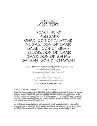 PREACHING OF
ABU BAKR
OMAR , SON OF KHATTAB
MUS’AB, SON OF UMAIR
SA’AD , SON OF UMAIR
TULAYB, SON OF UMAIR
UMAIR, SON OF WAHAB
SAFWAN, SON OF UMAYYAH
Hayatus Sahabah by Muhadith Kandahlawi (Kandhelvi)
Rendered into current English
Khadeijah Abdullrwish (Anne Stephens)
Free give away
Acquired from Amazon’s Kindle
Not for sale or resale by any third party
©2013 - www.Muhammad.com
THE PREACHING OF ABU BAKR
Issac’s son narrates that when Abu Bakr embraced Islam and made it known, he started
to invite people to Allah. He was well established in the society, and was known to be
tender hearted, and people liked him. Of all the people in the tribe of Koraysh, Abu Bakr
was the most knowledgeable person concerning their lineage and knew both the good
and bad conditions that affected them.
As for his business activities he was an expert, which was enhanced by his excellent
character, and good nature. Such was his standing in the tribe that people would often
confide in him on a variety of matters. It was such people who trusted and had
 