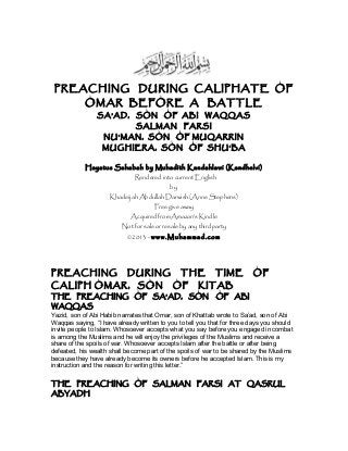 PREACHING DURING CALIPHATE OF
OMAR BEFORE A BATTLE
SA’AD, SON OF ABI WAQQAS
SALMAN FARSI
NU’MAN, SON OF MUQARRIN
MUGHIERA, SON OF SHU’BA
Hayatus Sahabah by Muhadith Kandahlawi (Kandhelvi)
Rendered into current English
by
Khadeijah Abdullah Darwish (Anne Stephens)
Free give away
Acquired from Amazon’s Kindle
Not for sale or resale by any third party
©2013 - www.Muhammad.com
PREACHING DURING THE TIME OF
CALIPH OMAR, SON OF KITAB
THE PREACHING OF SA’AD, SON OF ABI
WAQQAS
Yazid, son of Abi Habib narrates that Omar, son of Khattab wrote to Sa’ad, son of Abi
Waqqas saying, “I have already written to you to tell you that for three days you should
invite people to Islam. Whosoever accepts what you say before you engaged in combat
is among the Muslims and he will enjoy the privileges of the Muslims and receive a
share of the spoils of war. Whosoever accepts Islam after the battle or after being
defeated, his wealth shall become part of the spoils of war to be shared by the Muslims
because they have already become its owners before he accepted Islam. This is my
instruction and the reason for writing this letter.”
THE PREACHING OF SALMAN FARSI AT QASRUL
ABYADH
 
