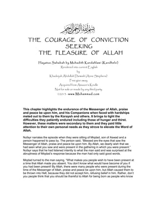 THE COURAGE OF CONVICTION
SEEKING
THE PLEASURE OF ALLAH
Hayatus Sahabah by Muhadith Kandahlawi (Kandhelvi)
Rendered into current English
by
Khadeijah Abdullah Darwish (Anne Stephens)
Free give away
Acquired from Amazon’s Kindle
Not for sale or resale by any third party
©2013 - www.Muhammad.com
This chapter highlights the endurance of the Messenger of Allah, praise
and peace be upon him, and his Companions when faced with hardships
meted out to them by the Koraysh and others. It brings to light the
difficulties they patiently endured including those of hunger and thirst.
However, these matters were secondary to them and they paid little
attention to their own personal needs as they strove to elevate the Word of
Allah.
Nufayr narrates the episode when they were sitting of Miqdad, son of Aswad and a
person happened to pass by. The person said, “Blessed are the eyes that saw the
Messenger of Allah, praise and peace be upon him. By Allah, we dearly wish that we
had seen what you saw and were present in the gathering in which you were present.”
Nufayr says that he had listened intently to what the man said and was surprised at the
abruptness of Miqdad’s response because the man had only said good words.
Miqdad turned to the man saying, “What makes you people wish to have been present at
a time that Allah made you absent. You don’t know what would have become of you if
you had been present! By Allah, there were many people who were present during the
time of the Messenger of Allah, praise and peace be upon him, but Allah caused them to
be thrown into Hell, because they did not accept him, refusing belief in him. Rather, don’t
you people think that you should be thankful to Allah for being born as people who know
 