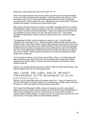Shall have a rope of palm-fiber around her neck!” Ch: 111
When this chapter became known to Abu Lahab, he said to his sons Utba and Utayba,
“If you do not divorce Muhammad’s daughter, I will have nothing to do with you.” as for
Abu Lahab’s wife: “And his wife, laden with firewood shall have a rope of palm-fiber
around her neck!” She too said to her sons, “My beloved sons, divorce them! They have
forsaken their religion!” and their sons divorced their wives.
After Utayba divorced Lady Ummu Kulthom, may Allah be pleased with her, he went to
the Messenger of Allah, praise and peace be upon him, just before he was about to set
out to trade in Al Sham and said emphatically, “I reject your religion and have divorced
your daughter so never come to me, and I will never come to you.” Then Utayba
assaulted the Messenger of Allah, praise and peace be upon him, and tore his upper
garment.
The Messenger of Allah, praise and peace be upon him, said, “I pray that Allah
unleashes one of his dogs on you.” Shortly thereafter, Utayba left with a party of other
Koraysh traders. When they reached a place called Zarqa they pitched their tents and at
nighttime a lion encircled their camp. Utayba exclaimed, “May my mother be destroyed!
By Allah! the lion is without doubt going to eat me as Muhammad said. Ibn Abi Kabsha
(the name of the Messenger of Allah’s foster father) has killed me while he is in Mecca
and I am in Al Sham.” The lion ignored the others in the party and attacked and killed
Utayba with a single bite.
In the narration of Hisham, son of Urwa and his father, Zuhair, son of Alaa states that
after circling them that night, the lion left, and the traders went to sleep with Utayba
sleeping in the middle of them. (The lion returned) and leapt over all of them and bit
Utayba’s head off.
Othman, son of Affan married Lady Ummu Kulthom, after her sister Lady Rukayah, may
Allah be pleased with them, his wife passed away.
ABU LAHAB AND UQBA, SON OF ABI MU’ET
HARASSEMENT OF THE MESSENGER OF ALLAH,
praise and peace be upon him
Rabe’ah, son of Ubayd Deeli said to the people around him, “I hear you speaking a lot
about the difficulties the Koraysh meted out to the Messenger of Allah, praise and peace
be upon him, and I have seen him being harassed many times.”
The house of the Messenger of Allah, praise and peace be upon him, was situated
between the houses of Abu Lahab and Uqba, son of Abi Mu’et. When the Messenger of
Allah, praise and peace be upon him, returned home he would find the entrails of
animals, blood and filth hanging on his door and have to remove them with the end of his
staff. He said, “O Koraysh, these are indeed terrible neighbors.”
10
 