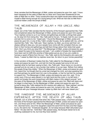 Anas narrates that the Messenger of Allah, praise and peace be upon him, said, “I have
been harassed for the sake of Allah like no other and I have been threatened for the
sake of Allah like no other. Thirty consecutive days and nights would pass without either
myself or Bilal having enough for a living being to eat. What we had was so little that it
could be hidden under the armpit of Bilal.”
THE MESSENGER OF ALLAH & HIS UNCLE ABU
TALIB
Aqeel, son of Abi Talib narrates that the hierarchy of the Koraysh approached Abu Talib
and complained (about the Messenger of Allah, praise and peace be upon him) saying,
“Your nephew comes to us in our homes and gatherings and tells us things that upset
us. So stop him from doing this.” Abu Talib said to his son, “O Aqeel, look for your cousin
and ask him to come to me.” Aqeel said, “I found the Messenger of Allah, praise and
peace be upon him, in one of Abu Talib’s smaller houses. As he walked with me, until he
reached Abu Talib.” Abu Talib said, “Dear nephew, by Allah, you know well that I am
always willing to obey you, but your people have come with the complaint that you visit
them in their homes and gatherings and tell them things (about their idols) that upset
them. Don’t you think you stop this?” The Messenger of Allah, praise and peace be upon
him, raised his eyes to the heavens and said, “I am unable to forsake the responsibility I
have been sent to fulfill (the worship of false gods) just as any of you are unable to
harness a spark of flame from the sun.” Abu Talib, said (to the Korayshis who were still
there), “I swear by Allah that my nephew never lies. So return to your homes peacefully.”
In the narration of Bayhaqi it states that Abu Talib called for the Messenger of Allah,
praise and peace be upon him, and told him that the people had come to him and
reported what he had been saying to them. Abu Talib said, “Have mercy on me and on
yourself and do not cast on me a burden that neither of us can bear. Refrain from telling
the people things they dislike.” When the Messenger of Allah, praise and peace be upon
him, heard this, he thought that his uncle had changed his mind, and stop assisting him,
and that perhaps he would hand him over to the people, or that he had lost his courage
to support him. The Messenger of Allah, praise and peace be upon him, said, “O my
uncle, even if the sun were placed in my right hand and the moon in my left hand, I
would not forsake this work (preaching) until Allah makes it (His religion) prevail,” and
the eyes of the Messenger of Allah, praise and peace be upon him, filled with tears and
he began to shed tears. As the Messenger of Allah, praise and peace be upon him,
turned to leave Abu Talib realized his firm resolve and called out, “Dear nephew” and the
Messenger of Allah, praise and peace be upon him, turned to him. Abu Talib said,
“Continue with your message because I swear by Allah that I will never desert you.”
THE HARDSHIP THE MESSENGER OF ALLAH
EXPERIENCE AFTER THE DEATH OF ABU TALIB
Abdullah, son of Ja’far narrates that when Abu Talib passed away, a fool from amongst
the fools of the Koraysh approached the Messenger of Allah, praise and peace be upon
him, and threw sand at him. When the Messenger of Allah, praise and peace be upon
him, returned home, one of his daughters wiped the sand from his face and then began
to cry. He said to her, “O beloved daughter, do not weep because Allah will protect your
father.” He also told her, “Until Abut Talib passed away, the Koraysh dared not to do
anything unpleasant to me, but now they have started.”
3
 