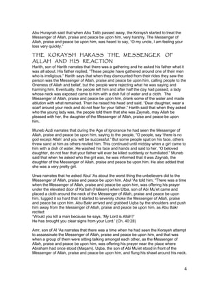 Abu Hurayrah said that when Abu Talib passed away, the Koraysh started to treat the
Messenger of Allah, praise and peace be upon him, very harshly. The Messenger of
Allah, praise and peace be upon him, was heard to say, “O my uncle, I am feeling your
loss very quickly.”
THE KORAYSH HARASS THE MESSENGER OF
ALLAH AND HIS REACTION
Harith, son of Harith narrates that there was a gathering and he asked his father what it
was all about. His father replied, “These people have gathered around one of their men
who is irreligious.” Harith says that when they dismounted from their rides they saw the
person was the Messenger of Allah, praise and peace be upon him, calling people to the
Oneness of Allah and belief, but the people were rejecting what he was saying and
harming him. Eventually, the people left him and after half the day had passed, a lady
whose neck was exposed came to him with a dish full of water and a cloth. The
Messenger of Allah, praise and peace be upon him, drank some of the water and made
ablution with what remained. Then he raised his head and said, “Dear daughter, wear a
scarf around your neck and do not fear for your father.” Harith said that when they asked
who the young lady was, the people told them that she was Zaynab, may Allah be
pleased with her, the daughter of the Messenger of Allah, praise and peace be upon
him.
Muneb Azdi narrates that during the Age of Ignorance he had seen the Messenger of
Allah, praise and peace be upon him, saying to the people, “O people, say ‘there is no
god except Allah’ and you will be successful.” But some people spat on his face, others
threw sand at him as others reviled him. This continued until midday when a girl came to
him with a dish of water. He washed his face and hands and said to her, “O beloved
daughter, do not fear that your father will ever be killed suddenly or humiliated.” Muneb
said that when he asked who the girl was, he was informed that it was Zaynab, the
daughter of the Messenger of Allah, praise and peace be upon him. He also added that
she was a very pretty girl.
Urwa narrates that he asked Abul ‘As about the worst thing the unbelievers did to the
Messenger of Allah, praise and peace be upon him. Abul ‘As told him, “There was a time
when the Messenger of Allah, praise and peace be upon him, was offering his prayer
under the elevated door of Ka’bah (Hateem) when Utba, son of Abi Mu’et came and
placed a cloth around the neck of the Messenger of Allah, praise and peace be upon
him, tugged it so hard that it started to severely choke the Messenger of Allah, praise
and peace be upon him. Abu Bakr arrived and grabbed Uqba by the shoulders and push
him away from the Messenger of Allah, praise and peace be upon him, as Abu Bakr
recited:
“Would you kill a man because he says, ‘My Lord is Allah?’
He has brought you clear signs from your Lord.’ (Ch. 40:28)
Amr, son of Al ‘As narrates that there was a time when he had seen the Koraysh attempt
to assassinate the Messenger of Allah, praise and peace be upon him, and that was
when a group of them were sitting talking amongst each other, as the Messenger of
Allah, praise and peace be upon him, was offering his prayer near the place where
Abraham had once stood (Maqam). Uqba, the son of Abi Mu’et stood in front of the
Messenger of Allah, praise and peace be upon him, and flung his shawl around his neck.
4
 