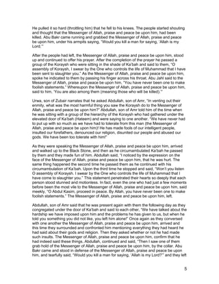 He pulled it so hard (throttling him) that he fell to his knees. The people started shouting
and thought that the Messenger of Allah, praise and peace be upon him, had been
killed. Abu Bakr came running and grabbed the Messenger of Allah, praise and peace
be upon him, under his armpits saying, “Would you kill a man for saying, ‘Allah is my
Lord.’”
After the people had left, the Messenger of Allah, praise and peace be upon him, stood
up and continued to offer his prayer. After the completion of the prayer he passed a
group of the Koraysh who were sitting in the shade of Ka’bah and said to them, “O
assembly of Koraysh, I swear by the One who controls the life of Muhammad that I have
been sent to slaughter you.” As the Messenger of Allah, praise and peace be upon him,
spoke he indicated to them by passing his finger across his throat. Abu Jahl said to the
Messenger of Allah, praise and peace be upon him, “You have never been one to make
foolish statements.” Whereupon the Messenger of Allah, praise and peace be upon him,
said to him, ‘You are also among them (meaning those who will be killed).’”
Urwa, son of Zubair narrates that he asked Abdullah, son of Amr, “In venting out their
enmity, what was the most harmful thing you saw the Koraysh do to the Messenger of
Allah, praise and peace be upon him?” Abdullah, son of Amr told him of the time when
he was sitting with a group of the hierarchy of the Koraysh who had gathered under the
elevated door of Ka’bah (Hateem) and were saying to one another. “We have never had
to put up with so much as we have had to tolerate from this man (the Messenger of
Allah, praise and peace be upon him)! He has made fools of our intelligent people,
insulted our forefathers, denounced our religion, disunited our people and abused our
gods. We have been too tolerate with him!”
As they were speaking the Messenger of Allah, praise and peace be upon him, arrived
and walked up to the Black Stone, and then as he circumambulated Ka’bah he passed
by them and they made fun of him. Abdullah said, “I noticed by the expression on the
face of the Messenger of Allah, praise and peace be upon him, that he was hurt. The
same thing happened the second time he passed them as he continued with his
circumambulation of Ka’bah. Upon the third time he stopped and said, “Won’t you listen
O assembly of Koraysh. I swear by the One who controls the life of Muhammad that I
have come to slaughter you.” This statement penetrated their hearts so deeply that each
person stood stunned and motionless. In fact, even the one who had just a few moments
before been the most vile to the Messenger of Allah, praise and peace be upon him, said
meekly, “O Abdul Kasim, proceed in peace. By Allah, you have never been one to make
foolish statements.” The Messenger of Allah, praise and peace be upon him, left.
Abdullah, son of Amr said that he was present again with them the following day as they
congregated under the door of Ka’bah and said to each other, “We have talked about the
hardship we have imposed upon him and the problems he has given to us, but when he
told you something you did not like, you left him alone!” Once again as they conversed
with one another the Messenger of Allah, praise and peace be upon him, arrived and
this time they surrounded and confronted him mentioning everything they had heard he
had said about their gods and religion. Then they asked whether or not he had made
such insults. The Messenger of Allah, praise and peace be upon him, confirm that he
had indeed said these things. Abdullah, continued and said, “Then I saw one of them
grab hold of the Messenger of Allah, praise and peace be upon him, by the collar. Abu
Bakr came and stood in defense of the Messenger of Allah, praise and peace be upon
him, and tearfully said, “Would you kill a man for saying, ‘Allah is my Lord?’” and they left
5
 