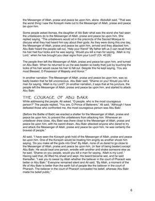 the Messenger of Allah, praise and peace be upon him, alone. Abdullah said, “That was
the worst thing I saw the Koraysh mete out to the Messenger of Allah, praise and peace
be upon him.
Some people asked Asmaa, the daughter of Abi Bakr what was the worst she had seen
the unbelievers do to the Messenger of Allah, praise and peace be upon him. She
replied saying, “The unbelievers would sit in the precincts of the Sacred Mosque to
discuss what they had heard him say about their gods. As they were doing this one day,
the Messenger of Allah, praise and peace be upon him, arrived and they attacked him.
Abu Bakr heard the people call out, ‘Help your friend!’ My father left us (I can recall that)
his hair had four locks and he was saying: ‘Would you kill a man for saying, ‘Allah is my
Lord,’ when he has brought you clear signs from your Lord? (Ch. 40:28)’
The people then left the Messenger of Allah, praise and peace be upon him, and turned
on Abu Bakr. When he returned to us (he was beaten so badly that) just by touching the
locks of his hair would cause his hair to fall out. Despite this he kept saying, ‘You are
most Blessed, O Possessor of Majesty and Honor.’”
In another narration: The Messenger of Allah, praise and peace be upon him, was so
badly beaten that he fell unconscious. Abu Bakr said, “Shame on you! Would you kill a
man for saying, ‘Allah is my Lord?’ (In another narration, it says that at his juncture, the
people left the Messenger of Allah, praise and peace be upon him, and started to attack
Abu Bakr.
THE COURAGE OF ABU BAKR
While addressing the people, Ali asked, “O people, who is the most courageous
person?” The people replied, “You are, O Prince of Believers.” Ali said, “Although I have
defeated those who confronted me, the most courageous person was Abu Bakr.
(Before the Battle of Badr) we erected a shelter for the Messenger of Allah, praise and
peace be upon him, to prevent the unbelievers from attacking him. Whenever an
unbeliever drew close, Abu Bakr was there close to the Messenger of Allah, praise and
peace be upon him, with his sword drawn. Abu Bakr attacked anyone who dared to try
and attack the Messenger of Allah, praise and peace be upon him, he was certainly the
bravest of people.”
Ali said, “I have seen the Koraysh grab hold of the Messenger of Allah, praise and peace
be upon him. One of the Koraysh would be treating him angrily as another shook him
saying, ‘Do you make all the gods into One!’ By Allah, none of us dared to go close to
the Messenger of Allah, praise and peace be upon him, (in fear of being beaten) except
Abu Bakr. He would beat one person, wrestle with another and shake someone else as
he said, ‘Shame on you people, would you kill a man for saying, ‘Allah is my Lord’.”
Having said that, Ali lifted his shawl and wept. His beard became wet, and he said
thereafter, “I ask you to swear by Allah whether the believer in the court of Pharaoh was
better or Abu Bakr.” Everyone remained silent and Ali said, “By Allah, a moment of the
life of Abu Bakr is better than the earth full of people like the believer in the court of
Pharaoh. The believer in the court of Pharaoh concealed his belief, whereas Abu Bakr
made his belief public.”
6
 