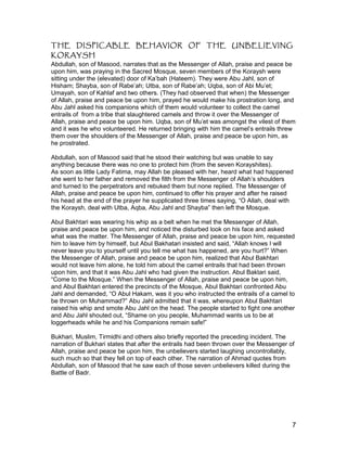 THE DISPICABLE BEHAVIOR OF THE UNBELIEVING
KORAYSH
Abdullah, son of Masood, narrates that as the Messenger of Allah, praise and peace be
upon him, was praying in the Sacred Mosque, seven members of the Koraysh were
sitting under the (elevated) door of Ka’bah (Hateem). They were Abu Jahl, son of
Hisham; Shayba, son of Rabe’ah; Utba, son of Rabe’ah; Uqba, son of Abi Mu’et;
Umayah, son of Kahlaf and two others. (They had observed that when) the Messenger
of Allah, praise and peace be upon him, prayed he would make his prostration long, and
Abu Jahl asked his companions which of them would volunteer to collect the camel
entrails of from a tribe that slaughtered camels and throw it over the Messenger of
Allah, praise and peace be upon him. Uqba, son of Mu’et was amongst the vilest of them
and it was he who volunteered. He returned bringing with him the camel’s entrails threw
them over the shoulders of the Messenger of Allah, praise and peace be upon him, as
he prostrated.
Abdullah, son of Masood said that he stood their watching but was unable to say
anything because there was no one to protect him (from the seven Korayshites).
As soon as little Lady Fatima, may Allah be pleased with her, heard what had happened
she went to her father and removed the filth from the Messenger of Allah’s shoulders
and turned to the perpetrators and rebuked them but none replied. The Messenger of
Allah, praise and peace be upon him, continued to offer his prayer and after he raised
his head at the end of the prayer he supplicated three times saying, “O Allah, deal with
the Koraysh, deal with Utba, Aqba, Abu Jahl and Shayba” then left the Mosque.
Abul Bakhtari was wearing his whip as a belt when he met the Messenger of Allah,
praise and peace be upon him, and noticed the disturbed look on his face and asked
what was the matter. The Messenger of Allah, praise and peace be upon him, requested
him to leave him by himself, but Abul Bakhatari insisted and said, “Allah knows I will
never leave you to yourself until you tell me what has happened, are you hurt?” When
the Messenger of Allah, praise and peace be upon him, realized that Abul Bakhtari
would not leave him alone, he told him about the camel entrails that had been thrown
upon him, and that it was Abu Jahl who had given the instruction. Abul Baktari said,
“Come to the Mosque.” When the Messenger of Allah, praise and peace be upon him,
and Abul Bakhtari entered the precincts of the Mosque, Abul Bakhtari confronted Abu
Jahl and demanded, “O Abul Hakam, was it you who instructed the entrails of a camel to
be thrown on Muhammad?” Abu Jahl admitted that it was, whereupon Abul Bakhtari
raised his whip and smote Abu Jahl on the head. The people started to fight one another
and Abu Jahl shouted out, “Shame on you people, Muhammad wants us to be at
loggerheads while he and his Companions remain safe!”
Bukhari, Muslim, Tirmidhi and others also briefly reported the preceding incident. The
narration of Bukhari states that after the entrails had been thrown over the Messenger of
Allah, praise and peace be upon him, the unbelievers started laughing uncontrollably,
such much so that they fell on top of each other. The narration of Ahmad quotes from
Abdullah, son of Masood that he saw each of those seven unbelievers killed during the
Battle of Badr.
7
 