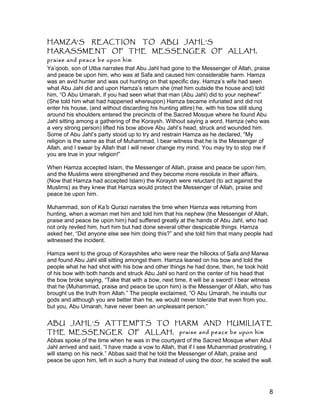 HAMZA’S REACTION TO ABU JAHL’S
HARASSMENT OF THE MESSENGER OF ALLAH,
praise and peace be upon him
Ya’qoob, son of Utba narrates that Abu Jahl had gone to the Messenger of Allah, praise
and peace be upon him, who was at Safa and caused him considerable harm. Hamza
was an avid hunter and was out hunting on that specific day. Hamza’s wife had seen
what Abu Jahl did and upon Hamza’s return she (met him outside the house and) told
him, “O Abu Umarah, if you had seen what that man (Abu Jahl) did to your nephew!”
(She told him what had happened whereupon) Hamza became infuriated and did not
enter his house, (and without discarding his hunting attire) he, with his bow still slung
around his shoulders entered the precincts of the Sacred Mosque where he found Abu
Jahl sitting among a gathering of the Koraysh. Without saying a word, Hamza (who was
a very strong person) lifted his bow above Abu Jahl’s head, struck and wounded him.
Some of Abu Jahl’s party stood up to try and restrain Hamza as he declared, “My
religion is the same as that of Muhammad, I bear witness that he is the Messenger of
Allah, and I swear by Allah that I will never change my mind. You may try to stop me if
you are true in your religion!”
When Hamza accepted Islam, the Messenger of Allah, praise and peace be upon him,
and the Muslims were strengthened and they become more resolute in their affairs.
(Now that Hamza had accepted Islam) the Koraysh were reluctant (to act against the
Muslims) as they knew that Hamza would protect the Messenger of Allah, praise and
peace be upon him.
Muhammad, son of Ka’b Qurazi narrates the time when Hamza was returning from
hunting, when a woman met him and told him that his nephew (the Messenger of Allah,
praise and peace be upon him) had suffered greatly at the hands of Abu Jahl, who had
not only reviled him, hurt him but had done several other despicable things. Hamza
asked her, “Did anyone else see him doing this?” and she told him that many people had
witnessed the incident.
Hamza went to the group of Korayshites who were near the hillocks of Safa and Marwa
and found Abu Jahl still sitting amongst them. Hamza leaned on his bow and told the
people what he had shot with his bow and other things he had done, then, he took hold
of his bow with both hands and struck Abu Jahl so hard on the center of his head that
the bow broke saying, “Take that with a bow, next time, it will be a sword! I bear witness
that he (Muhammad, praise and peace be upon him) is the Messenger of Allah, who has
brought us the truth from Allah.” The people exclaimed, “O Abu Umarah, he insults our
gods and although you are better than he, we would never tolerate that even from you,
but you, Abu Umarah, have never been an unpleasant person.”
ABU JAHL’S ATTEMPTS TO HARM AND HUMILIATE
THE MESSENGER OF ALLAH, praise and peace be upon him
Abbas spoke of the time when he was in the courtyard of the Sacred Mosque when Abul
Jahl arrived and said, “I have made a vow to Allah, that if I see Muhammad prostrating, I
will stamp on his neck.” Abbas said that he told the Messenger of Allah, praise and
peace be upon him, left in such a hurry that instead of using the door, he scaled the wall.
8
 