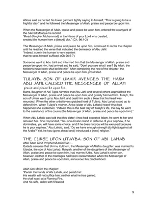 Abbas said as he tied his lower garment tightly saying to himself, “This is going to be a
frightful day!” and he followed the Messenger of Allah, praise and peace be upon him.
When the Messenger of Allah, praise and peace be upon him, entered the courtyard of
the Sacred Mosque he recited
“Read (Prophet Muhammad) in the Name of your Lord who created,
created the human from a (blood) clot.” (Ch. 96:1-2)
The Messenger of Allah, praise and peace be upon him, continued to recite the chapter
until he reached the verse that indicated the demeanor of Abu Jahl:
“Indeed, surely the human is very insolent
that he sees himself sufficed. (Ch 96:6-7)
Someone went to Abu Jahl and informed him that the Messenger of Allah, praise and
peace be upon him, had arrived and he said, “Don’t you see what I see? By Allah, the
horizons have been shut before me!” After completing the rest of the chapter, the
Messenger of Allah, praise and peace be upon him, prostrated.
TULAYB, SON OF UMAIR AVENGES THE HARM
ABU JAHL CAUSED THE MESSENGER OF ALLAH
praise and peace be upon him
Barra, daughter of Abi Tajra narrates that Abu Jahl and several others approached the
Messenger of Allah, praise and peace be upon him, and greatly harmed him. Tulayb, the
son of Umair went up to Abu Jahl, and dealt him such a blow that his head was
wounded. When the other unbelievers grabbed hold of Tulayb, Abu Lahab stood up to
defend him. When Tulayb’s mother, Arwa (sister of Abu Lahab) heard what had
happened she exclaimed, “Indeed, this is the best day of Tulayb’s life, the day he went
to the assistance of his cousin (the Messenger of Allah, praise and peace be upon him).”
When Abu Lahab was told that (his sister) Arwa had accepted Islam, he went to her and
rebuked her. She responded, “You should also stand in defense of your nephew, if he
dominates, you will have some choice, and if he does not you will be excused because
he is your nephew.” Abu Lahab, said, “Do we have enough strength (to fight) against all
the Arabs? Yet, he has (gone ahead and) introduced a (new) religion.”
THE CURSE UPON UTAYBA, SON OF ABI LAHAB
After Allah send Prophet Muhammad …
Qatada narrates that Ummu Kulthom, the Messenger of Allah’s daughter, was married to
Utayba, the son of Abu Lahab. Rukyah, another of the daughters of the Messenger of
Allah, praise and peace be upon him, had married Utba, Abu Lahab’s other son,
however, neither of the marriages had been consummated when the Messenger of
Allah, praise and peace be upon him, announced his prophethood.
Allah sent down the chapter:
“Perish the hands of Abi Lahab, and perish he!
His wealth will not suffice him, neither what he has gained;
He shall roast at a Flaming Fire,
And his wife, laden with firewood
9
 