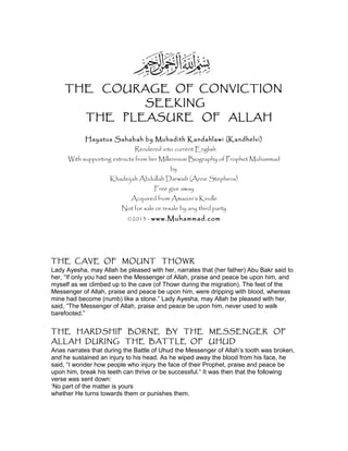 THE COURAGE OF CONVICTION
SEEKING
THE PLEASURE OF ALLAH
Hayatus Sahabah by Muhadith Kandahlawi (Kandhelvi)
Rendered into current English
With supporting extracts from her Millennium Biography of Prophet Muhammad
by
Khadeijah Abdullah Darwish (Anne Stephens)
Free give away
Acquired from Amazon’s Kindle
Not for sale or resale by any third party
©2013 - www.Muhammad.com
THE CAVE OF MOUNT THOWR
Lady Ayesha, may Allah be pleased with her, narrates that (her father) Abu Bakr said to
her, “If only you had seen the Messenger of Allah, praise and peace be upon him, and
myself as we climbed up to the cave (of Thowr during the migration). The feet of the
Messenger of Allah, praise and peace be upon him, were dripping with blood, whereas
mine had become (numb) like a stone.” Lady Ayesha, may Allah be pleased with her,
said, “The Messenger of Allah, praise and peace be upon him, never used to walk
barefooted.”
THE HARDSHIP BORNE BY THE MESSENGER OF
ALLAH DURING THE BATTLE OF UHUD
Anas narrates that during the Battle of Uhud the Messenger of Allah’s tooth was broken,
and he sustained an injury to his head. As he wiped away the blood from his face, he
said, “I wonder how people who injury the face of their Prophet, praise and peace be
upon him, break his teeth can thrive or be successful.“ It was then that the following
verse was sent down:
‘No part of the matter is yours
whether He turns towards them or punishes them.
 