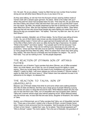him. He said, ‘Do as you please, I swear by Allah that we now number three hundred
strong and we will either leave Mecca for you or you leave it for us.’
As they were talking, an old man from the Koraysh arrived, wearing clothes made of
Yemeni cloth with a striped upper garment. He asked, ‘What is the matter with you?’
When they told him Omar had accepted Islam he said, ‘Then stop this. Do you think that
the tribe of Banu Adi (Omar’s tribe) will hand their man over to you just like that? Leave
the man alone.’ By Allah, the people (dispersed so fast that it) seemed as if a sheet had
been lifted from Omar. After we had migrated to Medina I asked my father, ‘Dear father,
who was that old man who drove those people who were fighting you away from you in
Mecca the day you accepted Islam.” He replied, ‘That man, my dear son, was ‘As, son of
Wa’il Shami.’”
In another narration, Abdullah, son of Omar relates, “As he (Omar) was sitting at home
in fear, ‘As, son of Wa’il Sahmi (also known as) Abu Ameerul Mu’mineen arrived,
wearing clothes made in Yemen with an upper garment threaded with silk. He belonged
to the tribe of Banu Sahm who were our allies during the Age of Ignorance. He asked,
“What is the matter?” and Omar replied, “Your people want to kill me because I have
accepted Islam.” ‘As said, “They can do nothing to you (because you are under my
protection).’ Omar said that I felt safe once he said this. Thereafter he left and met with
so many people that they filled the valley. When he asked them where they were going,
they replied, “We want that son of Khatab who has forsaken his religion.” ‘As, son of
Wa’il said, “You can do nothing to him.” So the people dispersed.
THE REACTION OF OTHMAN SON OF AFFAN’S
FATHER
Muhammad, son of Ibrahim Taymi narrates that when Othman, son of Affan accepted
Islam, his uncle Hakam, son of Abil ‘As, son of Umayah bound him tightly in ropes
saying, “Have you turned away from the creed of your forefathers and turned to a new
religion? I swear by Allah, I will never release you until you forsake it!” Othman replied, “I
swear by Allah that I will never leave it.” When Hakam saw how adamant he was in his
adherence to his religion, he released him.
THE REACTION TO TALHA, SON OF
UBAYDILLAH’S
Masood, son of Khirash relates that while he and some others were walking between
(the hills of) Safa and Marwa, that they saw a large group of people following a young
man whose arm was in a sling tied around his neck. When Masood asked who the man
was he was told that it was Talha, son of Ubaydillah who had accepted Islam. Behind
Talha was a woman whose anger was intense swearing at him. When Masood asked
who the woman was, he was told that she was Sa’ba, daughter of Khadrami, the mother
of Talha.
Ibrahim, son of Muhammad, son of Talha narrates that Talha, son of Ubaydillah had told
him, “There was a time when I visited a fair in Busra (Al Sham, ancient Greater Syria)
when I heard a monk announce from his monastery. ‘Ask the people at the fair if anyone
of them is from Haram.’ I replied that I was. So he asked, “Has Ahmad appeared yet?”
“Who is Ahmad” I asked. The monk replied, “He is the son of Abdullah, the grandson of
2
 