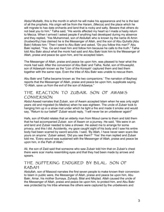 Abdul Muttalib, this is the month in which he will make his appearance and he is the last
of all the prophets. His origin will be from the Haram, (Mecca) and the place which he
will migrate to has date orchards and land that is rocky and salty. Beware that others do
not beat you to him.” Talha said, “His words affected my heart so I made a hasty return
to Mecca. When I arrived I asked people if anything had developed during my absence
and they replied, ‘Yes Muhammad, son of Abdullah who is known by the name Al Amin
(trustworthy) has claimed he is the Messenger of Allah, and the son of Abu Quhafa (Abu
Bakr) follows him.’ Then I went to Abu Bakr and asked, “Do you follow this man?” Abu
Bakr replied, “Yes. Go and meet him and follow him because he calls to the truth.” Talha
told Abu Bakr about what the monk had said and Abu Bakr took him to the Messenger of
Allah, praise and peace be upon him, and he accepted Islam.
The Messenger of Allah, praise and peace be upon him, was pleased to hear what the
monk had said. After the conversion of Abu Bakr and Talha, Nufal, son of Khuwaylid,
son of Adawiyah known as the “Lion of the Koraysh’ captured them and tied them
together with the same rope. Even the tribe of Abu Bakr was unable to rescue them.
Abu Bakr and Talha became known as ‘the two companions.’ The narration of Bayhaqi
reports that the Messenger of Allah, praise and peace be upon him, supplicate saying,
“O Allah, save us from the evil of the son of Adawiya.”
THE REACTION TO ZUBAIR, SON OF AWAM’S
CONVERSION
Abdul Aswad narrates that Zubair, son of Awam accepted Islam when he was only eight
years old and migrated (to Medina) when he was eighteen. The uncle of Zubair took to
hanging him up in a straw mat under which he light a fire and made it smoke and would
say, “Return to our belief!” Zubair would reply, “I will never be an unbeliever again!”
Hafs, son of Khalid relates that an elderly man from Mosul came to them and told them
that he had accompanied Zubair, son of Awam on a journey. He said, “We were in an
arid land and Zubair needed to take a shower. He asked me to arrange for some
privacy, and this I did. Accidently, my gaze caught sight of his body and I saw his entire
body had been scarred by sword wounds. I said, ‘By Allah, I have never seen scars like
yours on anyone.’ Zubair asked, ‘Did you see them?’ ‘Yes’ the man replied and Zubair
told me, ‘Every wound was sustained with the Messenger of Allah, praise and peace be
upon him, in the Path of Allah.’
Ali, the son of Zaid said that someone who saw Zubair told him that on Zubair’s chest
there were scar marks resembling eyes and that they had been made by arrows and
spears.
THE SUFFERING ENDURED BY BILAL, SON OF
RABAH
Abdullah, son of Masood narrates the first seven people to make known their conversion
to Islam in public were, the Messenger of Allah, praise and peace be upon him, Abu
Bakr, Amar, his mother Sumaya, Zuhayb, Bilal and Miqdad. Allah caused the uncle of
the Messenger of Allah, praise and peace be upon him, to protect him, and Abu Bakr
was protected by his tribe whereas the others were captured by the unbelievers and
3
 
