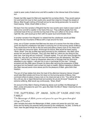 made to wear coats of steel armor and left to swelter in the intense heat of the Arabian
sun.
People had little regard for Bilal and regarded him as being inferior. They would capture
him and hand him over to their youths who would then drag him through the streets of
Mecca. Bilal thought nothing of himself and as he was being persecuted, he would be
heard saying, “Ahad, Ahad! (Allah is One.).”
We learn from the narration of Mujahid that the new coverts were made to wear coats of
steel armor and left to swelter in the heat of the sun. They suffered greatly from the
combined heat of the sun and the burning heat of the sun’s affect on the armor. When
night fell, Abu Jahl would go to them with his spear taunt and threaten them.
In another narration from Mujahid it is related that the unbelievers would pull Bilal
through the two mountains of Mecca with a rope around his neck.
Urwa, son of Zubair narrates that Bilal was the slave of a woman from the tribe of Banu
Jumh and that the unbelievers had taken to torturing him on the burning sands of Mecca.
They would force him lie flat on the hot sand (and place a heavy rock on his chest) and
try to make him renounce Islam. All through his torture, Bilal would be heard saying
“Ahad, Ahad!” One day as Bilal was being tortured by the unbelievers, Abu Bakr came
across him and said to Umayah, “Don’t you fear Allah for ( what you are doing to) this
poor man, how long will you continue?” Umayah replied, “It is you who have brought this
upon him, why don’t you rescue him from this treatment you are witnessing,” Abu Bakr,
replied, “I will do that, I have an Abyssinian slave who is stronger that him and more
steadfast to your religion, I will give him to you in exchange for this man.” Umayah
accepted and Abu Bakr gave Umayah his slave after securing the possession of Bilal
and gave him his freedom (and nursed him back to health). Before migrating to Medina
Abu Bakr rescued seven more slaves and for the pleasure of Allah, gave them their
freedom.
The son of Is’haq relates that when the heat of the afternoon became intense Umayah
would take Bilal outside and throw him down on the burning sands of Mecca, then
command others to place a heavy rock on his chest and say to him, “You will be left like
this until you die or reject Muhammad and worship Al-Lat and Al-Uzza!” Despite his
extreme suffering, Bilal would say continuously, “Ahad, Ahad!”
On account of Abu Bakr’s freeing of believing slaves such as Bilal, the Messenger of
Allah, praise and peace be upon him, gave Abu Bakr the title of “Ateeq” meaning the one
freed from Hell.
THE SUFFERING OF AMAR, SON OF YASIR AND HIS
FAMILY
The Messenger of Allah, praise and peace be upon him, gives them glad
tidings of Paradise
Jabir narrates that when the Messenger of Allah, praise and peace be upon him, saw
Amar and his family (his parents) being tortured by the unbelievers, he said, “O family of
Yasir, hear the glad tidings that you are promised a home in Paradise.”
4
 