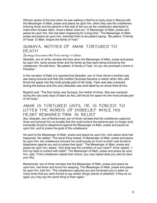Othman spoke of the time when he was walking in Bat’ha (a rocky area in Mecca) with
the Messenger of Allah, praise and peace be upon him, when they saw the unbelievers
torturing Amar and his parents in the heat of the sun as the unbelievers attempted to
make them forsake Islam. Amar’s father cried out, “O Messenger of Allah, praise and
peace be upon him, this has been happening for a long time.” The Messenger of Allah,
praise and peace be upon him, exhorted them to be patient saying, “Be patient, O family
of Yasar. O Allah, forgive the family of Yasir.”
SUMAYA, MOTHER OF AMAR TORTURED TO
DEATH
Sumaya becomes the first martyr in Islam
Abdullah, son of Ja’far narrates the time when the Messenger of Allah, praise and peace
be upon him, came across Amar and his family as they were being tortured by the
unbelievers. He told them, “Be patient, O family of Yasir, for you are promised a home is
Paradise.”
In the narration of Kalbi it is reported that Abdullah, son of Yasir (Amar’s brother) was
also being tortured and that (his mother) Sumaya became a martyr when Abu Jahl
thrust his spear into the most private part of her body. Yasir was also martyred
during the torture and (his son) Abdullah was shot dead by an arrow fired at him.
Mujahid said, “The first martyr was Sumaya, the mother of Amar. She was martyred
during the very early days of Islam as Abu Jahl thrust his spear into the most private part
of her body.”
AMAR IS TORTURED UNTIL HE IS FORCED TO
UTTER THE WORDS OF DISBELIEF WHILE HIS
HEART REMAINED FIRM IN BELIEF
Abu Ubaydah, son of Muhammad, son of Amar narrates that the unbelievers captured
Amar and tortured him so brutally that (he could endure the extreme pain no longer and)
eventually forced to blaspheme against the Messenger of Allah, praise and peace be
upon him, and to praise the gods of the unbelievers.
He went to the Messenger of Allah, praise and peace be upon him, who asked what had
happened. He replied, “The worst thing indeed, O Messenger of Allah, praise and peace
be upon him, the unbelievers tortured me continuously so much so that I was forced to
blaspheme against you and to praise their gods.” The Messenger of Allah, praise and
peace be upon him, asked, “And what was the condition of your heart?” Amar replied, “I
find my heart is content with belief.” The Messenger of Allah, praise and peace be upon
him, said, “If the unbelievers repeat their torture, you may repeat what you said (to save
your life).
Muhammad, son of Amar narrates that the Messenger of Allah, praise and peace be
upon him, met Amar and found him weeping. The Messenger of Allah, praise and peace
be upon him, told him, “The unbelievers captured you and immersed you in water so
many times that you were forced to say certain things (words of disbelief). If they do so
again you may say the same thing to them again.”
5
 