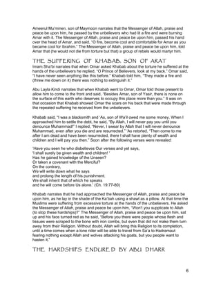 Ameerul Mu’minen, son of Maymoon narrates that the Messenger of Allah, praise and
peace be upon him, he passed by the unbelievers who had lit a fire and were burning
Amar with it. The Messenger of Allah, praise and peace be upon him, passed his hand
over the head of Amar, and said, “O fire, become cool and comfortable for Amar as you
became cool for Ibrahim.” The Messenger of Allah, praise and peace be upon him, told
Amar that (he would not die from torture but that) a group of rebels would martyr him.
THE SUFFERING OF KHABAB, SON OF ARAT
Imam Sha’bi narrates that when Omar asked Khabab about the torture he suffered at the
hands of the unbelievers he replied, “O Prince of Believers, look at my back.” Omar said,
“I have never seen anything like this before.” Khabab told him, “They made a fire and
(threw me down on it) there was nothing to extinguish it.”
Abu Layla Kindi narrates that when Khabab went to Omar, Omar told those present to
allow him to come to the front and said, “Besides Amar, son of Yasir, there is none on
the surface of this earth who deserves to occupy this place more than you.” It was on
that occasion that Khabab showed Omar the scars on his back that were made through
the repeated suffering he received from the unbelievers.
Khabab said, “I was a blacksmith and ‘As, son of Wa’il owed me some money. When I
approached him to settle the debt, he said, “By Allah, I will never pay you until you
denounce Muhammad!” I replied, “Never, I swear by Allah that I will never denounce
Muhammad, even after you die and are resurrected.” ‘As retorted, “Then come to me
after I am dead and have been resurrected, there I shall have plenty of wealth and
children and I will pay you then.” Soon after the following verses were revealed:
‘Have you seen he who disbelieves Our verses and yet says,
'I shall surely be given wealth and children! '
Has he gained knowledge of the Unseen?
Or taken a covenant with the Merciful?
On the contrary,
We will write down what he says
and prolong the length of his punishment.
We shall inherit that of which he speaks
and he will come before Us alone.’ (Ch. 19:77-80)
Khabab narrates that he had approached the Messenger of Allah, praise and peace be
upon him, as he lay in the shade of the Ka’bah using a shawl as a pillow. At that time the
Muslims were suffering from excessive torture at the hands of the unbelievers. He asked
the Messenger of Allah, praise and peace be upon him, “Won’t you supplicate to Allah
(to stop these hardships)?” The Messenger of Allah, praise and peace be upon him, sat
up and his face turned red as he said, “Before you there were people whose flesh and
tissues were scraped to the bone with iron combs, but even that did not make them turn
away from their Religion. Without doubt, Allah will bring this Religion to its completion,
until a time comes when a lone rider will be able to travel from Sa’a to Hadramaut
fearing nothing except Allah and wolves attacking his goats, but you people want to
hasten it.”
THE HARDSHIPS ENDURE D BY ABU DHARR
6
 