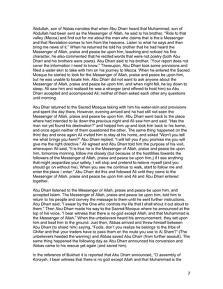 Abdullah, son of Abbas narrates that when Abu Dharr heard that Muhammad, son of
Abdullah had been sent as the Messenger of Allah, he said to his brother, “Ride to that
valley (Mecca) and find out for me about the man who claims that is the a Messenger
and that Revelation comes to him from the heavens. Listen to what he says and then
bring me news of it.” When he returned he told his brother that he had heard the
Messenger of Allah, praise and peace be upon him, teaching and noticed his fine
character, he also commented that he recited words that were not poetry (both Abu
Dharr and his brothers were poets). Abu Dharr said to his brother, “Your report does not
cover the information I need to know.” Thereupon, Abu Dharr took some provisions and
filled a water-skin to take with him on his journey to Mecca. When he entered the Sacred
Mosque he started to look for the Messenger of Allah, praise and peace be upon him,
but he was unable to locate him. Abu Dharr did not want to ask anyone about the
Messenger of Allah, praise and peace be upon him, and when night fell, he lay down to
sleep. Ali saw him and realized he was a stranger (and offered to host him) so Abu
Dharr accepted and accompanied Ali; neither of them asked each other any questions
until morning.
Abu Dhar returned to the Sacred Mosque taking with him his water-skin and provisions
and spent the day there. However, evening arrived and he had still not seen the
Messenger of Allah, praise and peace be upon him. Abu Dharr went back to the place
where had intended to lie down the previous night and Ali saw him and said, “Has the
man not yet found his destination?” and helped him up and took him back to his home,
and once again neither of them questioned the other. The same thing happened on the
third day and once again Ali invited him to stay at his home, and asked “Won’t you tell
me what brings you here?” Abu Dharr replied, “I will tell you if you promise me you will
give me the right directive.” Ali agreed and Abu Dharr told him the purpose of his visit,
whereupon Ali said, “It is true he is the Messenger of Allah, praise and peace be upon
him, tomorrow morning, follow me closely (but because of the hostilities towards the
followers of the Messenger of Allah, praise and peace be upon him,) if I see anything
that might jeopardize your safety, I will stop and pretend to relieve myself (and you
should go on without me). When you see me continue to walk, start to follow me and
enter the place I enter.” Abu Dharr did this and followed Ali until they came to the
Messenger of Allah, praise and peace be upon him and Ali and Abu Dharr entered
together.
Abu Dharr listened to the Messenger of Allah, praise and peace be upon him, and
accepted Islam. The Messenger of Allah, praise and peace be upon him, told him to
return to his people and convey the message to them until he sent further instructions.
Abu Dharr said, “I swear by the One who controls my life that I shall shout it out aloud to
them.” Then Abu Dharr made his way to the Sacred Mosque where he announced at the
top of his voice, “I bear witness that there is no god except Allah, and that Muhammad is
the Messenger of Allah.” When the unbelievers heard his announcement, they set upon
him and beat him to the ground. Just then, Abbas arrived and threw himself between
Abu Dharr (to shield him) saying, “Fools, don’t you realize he belongs to the tribe of
Ghifar and that your traders have to pass them on the route you use to Al Sham?” (The
unbelievers heeded the warning) and Abbas saved Abu Dharr (from further assault). The
same thing happened the following day as Abu Dharr announced his conversion and
Abbas came to his rescue yet again (and saved him).
In the reference of Bukhari it is reported that Abu Dharr announced, “O assembly of
Koraysh, I bear witness that there is no god except Allah and that Muhammad is the
7
 