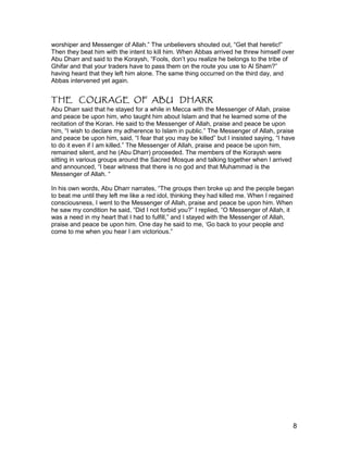 worshiper and Messenger of Allah.” The unbelievers shouted out, “Get that heretic!”
Then they beat him with the intent to kill him. When Abbas arrived he threw himself over
Abu Dharr and said to the Koraysh, “Fools, don’t you realize he belongs to the tribe of
Ghifar and that your traders have to pass them on the route you use to Al Sham?”
having heard that they left him alone. The same thing occurred on the third day, and
Abbas intervened yet again.
THE COURAGE OF ABU DHARR
Abu Dharr said that he stayed for a while in Mecca with the Messenger of Allah, praise
and peace be upon him, who taught him about Islam and that he learned some of the
recitation of the Koran. He said to the Messenger of Allah, praise and peace be upon
him, “I wish to declare my adherence to Islam in public.” The Messenger of Allah, praise
and peace be upon him, said, “I fear that you may be killed” but I insisted saying, “I have
to do it even if I am killed.” The Messenger of Allah, praise and peace be upon him,
remained silent, and he (Abu Dharr) proceeded. The members of the Koraysh were
sitting in various groups around the Sacred Mosque and talking together when I arrived
and announced, “I bear witness that there is no god and that Muhammad is the
Messenger of Allah. “
In his own words, Abu Dharr narrates, “The groups then broke up and the people began
to beat me until they left me like a red idol, thinking they had killed me. When I regained
consciousness, I went to the Messenger of Allah, praise and peace be upon him. When
he saw my condition he said, “Did I not forbid you?” I replied, “O Messenger of Allah, it
was a need in my heart that I had to fulfill,” and I stayed with the Messenger of Allah,
praise and peace be upon him. One day he said to me, ‘Go back to your people and
come to me when you hear I am victorious.”
8
 