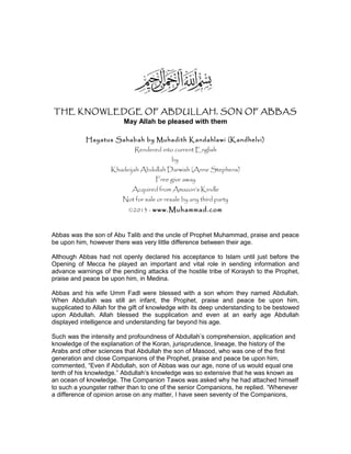 THE KNOWLEDGE OF ABDULLAH, SON OF ABBAS
May Allah be pleased with them
Hayatus Sahabah by Muhadith Kandahlawi (Kandhelvi)
Rendered into current English
by
Khadeijah Abdullah Darwish (Anne Stephens)
Free give away
Acquired from Amazon’s Kindle
Not for sale or resale by any third party
©2013 - www.Muhammad.com
Abbas was the son of Abu Talib and the uncle of Prophet Muhammad, praise and peace
be upon him, however there was very little difference between their age.
Although Abbas had not openly declared his acceptance to Islam until just before the
Opening of Mecca he played an important and vital role in sending information and
advance warnings of the pending attacks of the hostile tribe of Koraysh to the Prophet,
praise and peace be upon him, in Medina.
Abbas and his wife Umm Fadl were blessed with a son whom they named Abdullah.
When Abdullah was still an infant, the Prophet, praise and peace be upon him,
supplicated to Allah for the gift of knowledge with its deep understanding to be bestowed
upon Abdullah. Allah blessed the supplication and even at an early age Abdullah
displayed intelligence and understanding far beyond his age.
Such was the intensity and profoundness of Abdullah’s comprehension, application and
knowledge of the explanation of the Koran, jurisprudence, lineage, the history of the
Arabs and other sciences that Abdullah the son of Masood, who was one of the first
generation and close Companions of the Prophet, praise and peace be upon him,
commented, “Even if Abdullah, son of Abbas was our age, none of us would equal one
tenth of his knowledge.” Abdullah’s knowledge was so extensive that he was known as
an ocean of knowledge. The Companion Tawos was asked why he had attached himself
to such a youngster rather than to one of the senior Companions, he replied. “Whenever
a difference of opinion arose on any matter, I have seen seventy of the Companions,
 