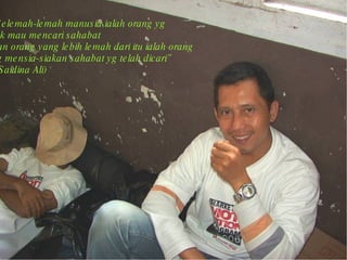 “ Selemah-lemah manusia ialah orang yg  tak mau mencari sahabat  dan orang yang lebih lemah dari itu ialah orang  yg mensia-siakan sahabat yg telah dicari”  ( Saidina Ali)  