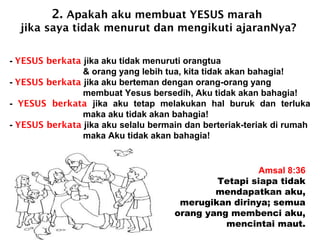 2. Apakah aku membuat YESUS marah
jika saya tidak menurut dan mengikuti ajaranNya?
Amsal 8:36
Tetapi siapa tidak
mendapatkan aku,
merugikan dirinya; semua
orang yang membenci aku,
mencintai maut.
- YESUS berkata jika aku tidak menuruti orangtua
& orang yang lebih tua, kita tidak akan bahagia!
- YESUS berkata jika aku berteman dengan orang-orang yang
membuat Yesus bersedih, Aku tidak akan bahagia!
- YESUS berkata jika aku tetap melakukan hal buruk dan terluka
maka aku tidak akan bahagia!
- YESUS berkata jika aku selalu bermain dan berteriak-teriak di rumah
maka Aku tidak akan bahagia!
 