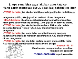 3. Apa yang bisa saya lakukan atau katakan
yang dapat membuat YESUS tidak lagi sahabatku lagi?
- YESUS berkata, jika aku berhenti bicara denganKu dan mulai bicara
dengan musuhKu, Aku juga akan berhenti bicara denganmu!
-YESUS berkata, jika aku menghabiskan banyak waktu menonton,
main game dan bersenang-senang… Aku juga akan berhenti bicara.
- YESUS berkata, jika aku berhenti membaca Alkitab, dan selalu
bercanda tentang Firman Tuhan, Aku akan berhenti bicara
denganmu!
- YESUS berkata, jika kamu tidak mengikuti tentang apa yang
kuperintahkan tentang makanan dan minuman, Aku akan berhenti
bicara denganmu!
- YESUS berkata, jika aku tidak berlaku seperti anak-anakKu maka
Aku tidak akan membawamu ke rumahKu di Surga!
 