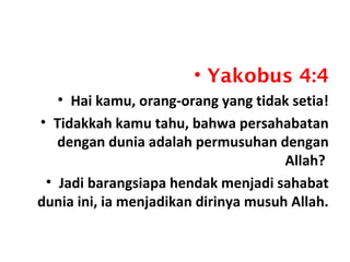 • Yakobus 4:4
• Hai kamu, orang-orang yang tidak setia!
• Tidakkah kamu tahu, bahwa persahabatan
dengan dunia adalah permusuhan dengan
Allah?
• Jadi barangsiapa hendak menjadi sahabat
dunia ini, ia menjadikan dirinya musuh Allah.
 