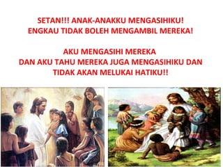 SETAN!!! ANAK-ANAKKU MENGASIHIKU!
ENGKAU TIDAK BOLEH MENGAMBIL MEREKA!
AKU MENGASIHI MEREKA
DAN AKU TAHU MEREKA JUGA MENGASIHIKU DAN
TIDAK AKAN MELUKAI HATIKU!!
 